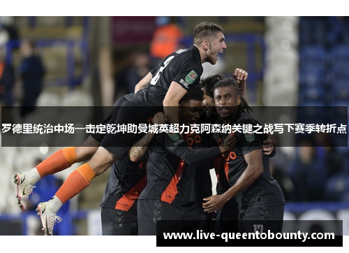 罗德里统治中场一击定乾坤助曼城英超力克阿森纳关键之战写下赛季转折点