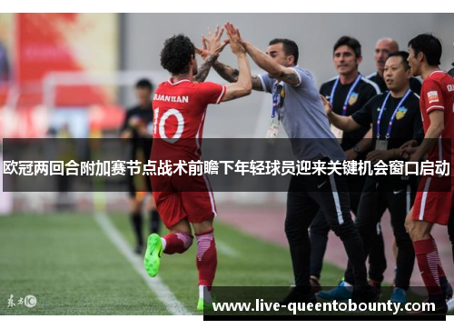 欧冠两回合附加赛节点战术前瞻下年轻球员迎来关键机会窗口启动 欧冠两回合附加赛节点战术前瞻下年轻球员迎来关键机会窗口启动