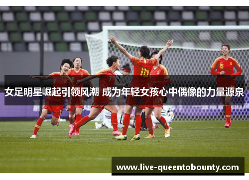 女足明星崛起引领风潮 成为年轻女孩心中偶像的力量源泉 女足明星崛起引领风潮 成为年轻女孩心中偶像的力量源泉