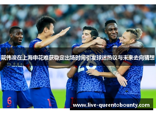 戴伟浚在上海申花难获稳定出场时间引发球迷热议与未来去向猜想