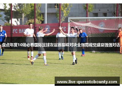盘点年度10场必看国际足球友谊赛巅峰对决全指南视觉盛宴强强对话 盘点年度10场必看国际足球友谊赛巅峰对决全指南视觉盛宴强强对话
