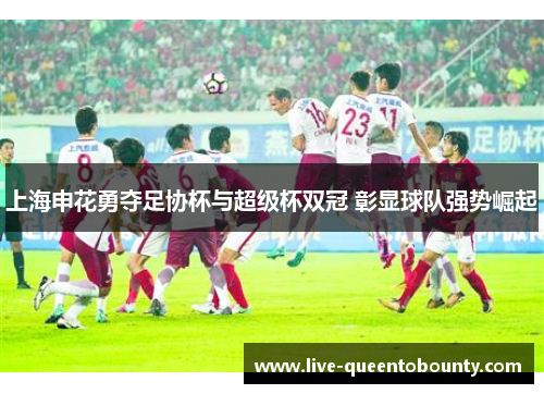 上海申花勇夺足协杯与超级杯双冠 彰显球队强势崛起